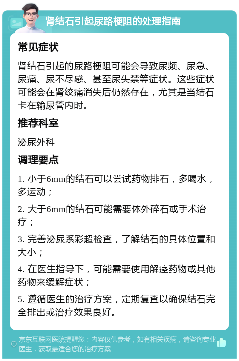 肾结石引起尿路梗阻的处理指南 常见症状 肾结石引起的尿路梗阻可能会导致尿频、尿急、尿痛、尿不尽感、甚至尿失禁等症状。这些症状可能会在肾绞痛消失后仍然存在，尤其是当结石卡在输尿管内时。 推荐科室 泌尿外科 调理要点 1. 小于6mm的结石可以尝试药物排石，多喝水，多运动； 2. 大于6mm的结石可能需要体外碎石或手术治疗； 3. 完善泌尿系彩超检查，了解结石的具体位置和大小； 4. 在医生指导下，可能需要使用解痉药物或其他药物来缓解症状； 5. 遵循医生的治疗方案，定期复查以确保结石完全排出或治疗效果良好。