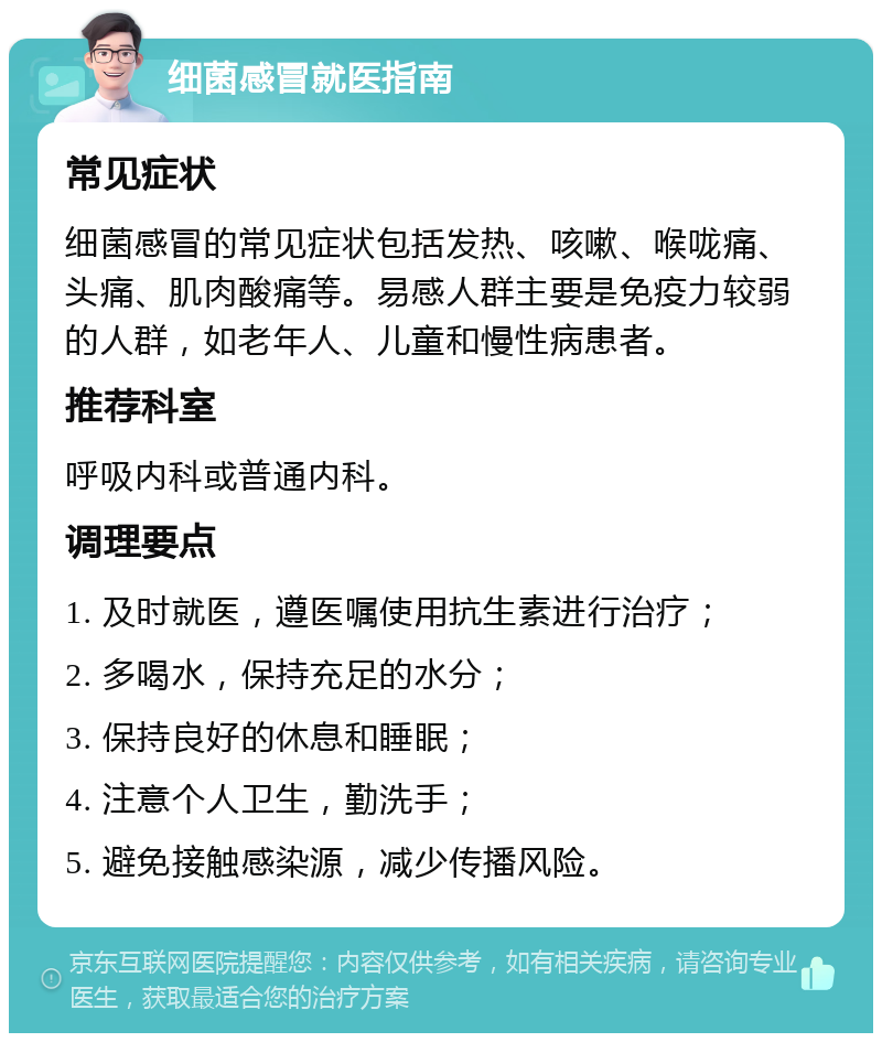 细菌感冒就医指南 常见症状 细菌感冒的常见症状包括发热、咳嗽、喉咙痛、头痛、肌肉酸痛等。易感人群主要是免疫力较弱的人群，如老年人、儿童和慢性病患者。 推荐科室 呼吸内科或普通内科。 调理要点 1. 及时就医，遵医嘱使用抗生素进行治疗； 2. 多喝水，保持充足的水分； 3. 保持良好的休息和睡眠； 4. 注意个人卫生，勤洗手； 5. 避免接触感染源，减少传播风险。