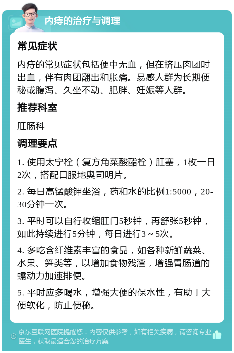 内痔的治疗与调理 常见症状 内痔的常见症状包括便中无血，但在挤压肉团时出血，伴有肉团翻出和胀痛。易感人群为长期便秘或腹泻、久坐不动、肥胖、妊娠等人群。 推荐科室 肛肠科 调理要点 1. 使用太宁栓（复方角菜酸酯栓）肛塞，1枚一日2次，搭配口服地奥司明片。 2. 每日高锰酸钾坐浴，药和水的比例1:5000，20-30分钟一次。 3. 平时可以自行收缩肛门5秒钟，再舒张5秒钟，如此持续进行5分钟，每日进行3～5次。 4. 多吃含纤维素丰富的食品，如各种新鲜蔬菜、水果、笋类等，以增加食物残渣，增强胃肠道的蠕动力加速排便。 5. 平时应多喝水，增强大便的保水性，有助于大便软化，防止便秘。