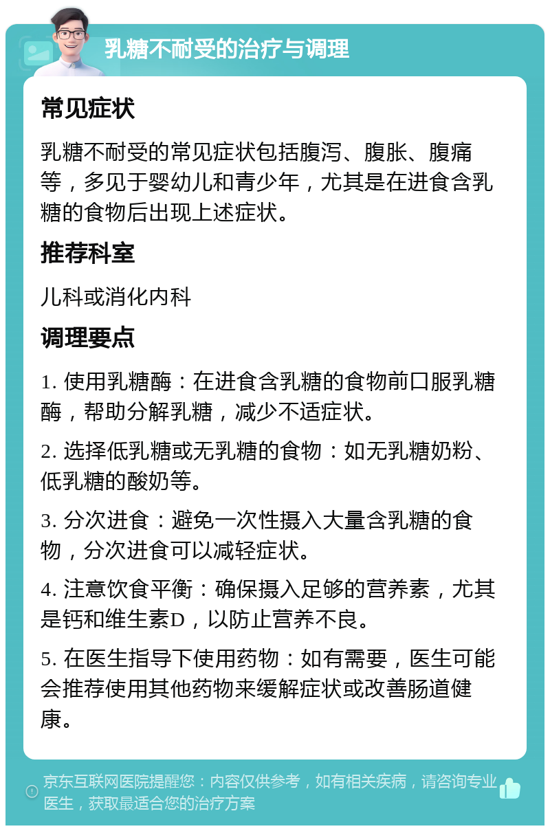 乳糖不耐受的治疗与调理 常见症状 乳糖不耐受的常见症状包括腹泻、腹胀、腹痛等，多见于婴幼儿和青少年，尤其是在进食含乳糖的食物后出现上述症状。 推荐科室 儿科或消化内科 调理要点 1. 使用乳糖酶：在进食含乳糖的食物前口服乳糖酶，帮助分解乳糖，减少不适症状。 2. 选择低乳糖或无乳糖的食物：如无乳糖奶粉、低乳糖的酸奶等。 3. 分次进食：避免一次性摄入大量含乳糖的食物，分次进食可以减轻症状。 4. 注意饮食平衡：确保摄入足够的营养素，尤其是钙和维生素D，以防止营养不良。 5. 在医生指导下使用药物：如有需要，医生可能会推荐使用其他药物来缓解症状或改善肠道健康。