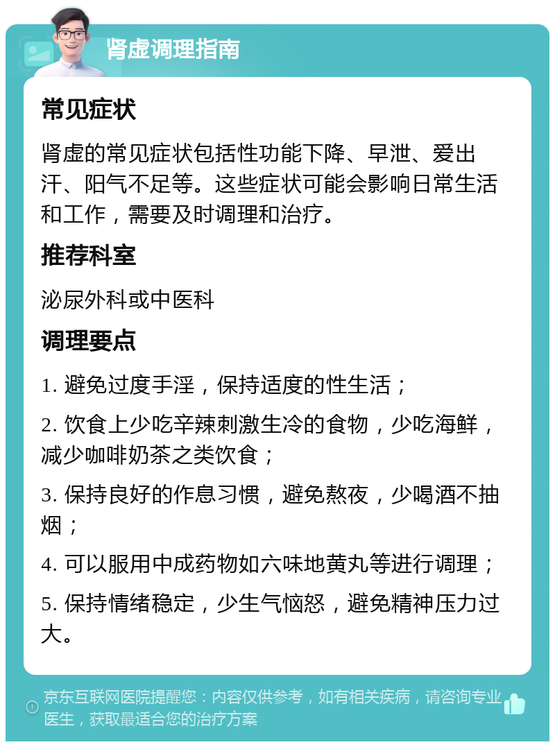 肾虚调理指南 常见症状 肾虚的常见症状包括性功能下降、早泄、爱出汗、阳气不足等。这些症状可能会影响日常生活和工作，需要及时调理和治疗。 推荐科室 泌尿外科或中医科 调理要点 1. 避免过度手淫，保持适度的性生活； 2. 饮食上少吃辛辣刺激生冷的食物，少吃海鲜，减少咖啡奶茶之类饮食； 3. 保持良好的作息习惯，避免熬夜，少喝酒不抽烟； 4. 可以服用中成药物如六味地黄丸等进行调理； 5. 保持情绪稳定，少生气恼怒，避免精神压力过大。