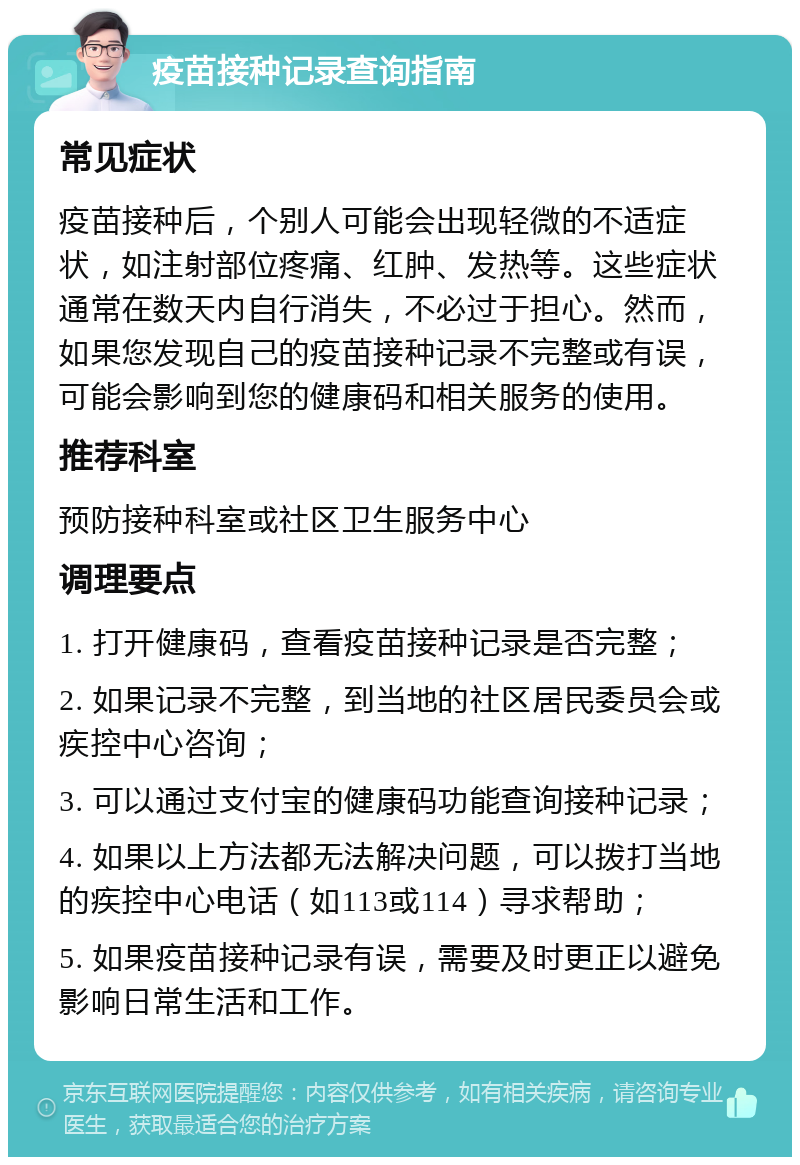 疫苗接种记录查询指南 常见症状 疫苗接种后，个别人可能会出现轻微的不适症状，如注射部位疼痛、红肿、发热等。这些症状通常在数天内自行消失，不必过于担心。然而，如果您发现自己的疫苗接种记录不完整或有误，可能会影响到您的健康码和相关服务的使用。 推荐科室 预防接种科室或社区卫生服务中心 调理要点 1. 打开健康码，查看疫苗接种记录是否完整； 2. 如果记录不完整，到当地的社区居民委员会或疾控中心咨询； 3. 可以通过支付宝的健康码功能查询接种记录； 4. 如果以上方法都无法解决问题，可以拨打当地的疾控中心电话（如113或114）寻求帮助； 5. 如果疫苗接种记录有误，需要及时更正以避免影响日常生活和工作。