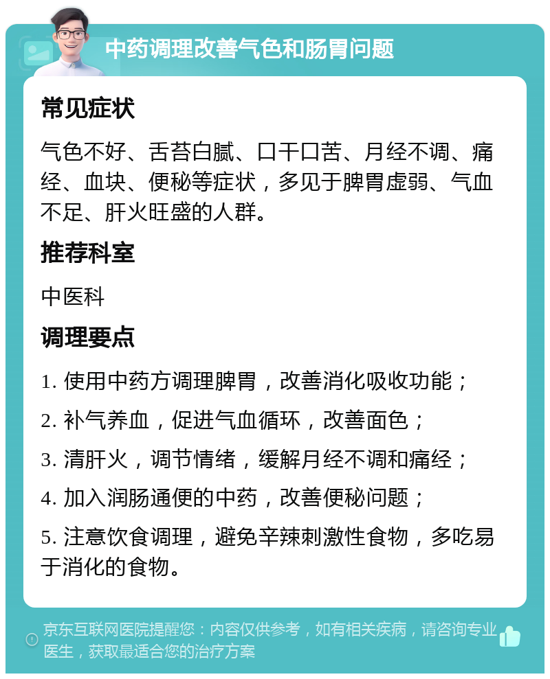 中药调理改善气色和肠胃问题 常见症状 气色不好、舌苔白腻、口干口苦、月经不调、痛经、血块、便秘等症状，多见于脾胃虚弱、气血不足、肝火旺盛的人群。 推荐科室 中医科 调理要点 1. 使用中药方调理脾胃，改善消化吸收功能； 2. 补气养血，促进气血循环，改善面色； 3. 清肝火，调节情绪，缓解月经不调和痛经； 4. 加入润肠通便的中药，改善便秘问题； 5. 注意饮食调理，避免辛辣刺激性食物，多吃易于消化的食物。