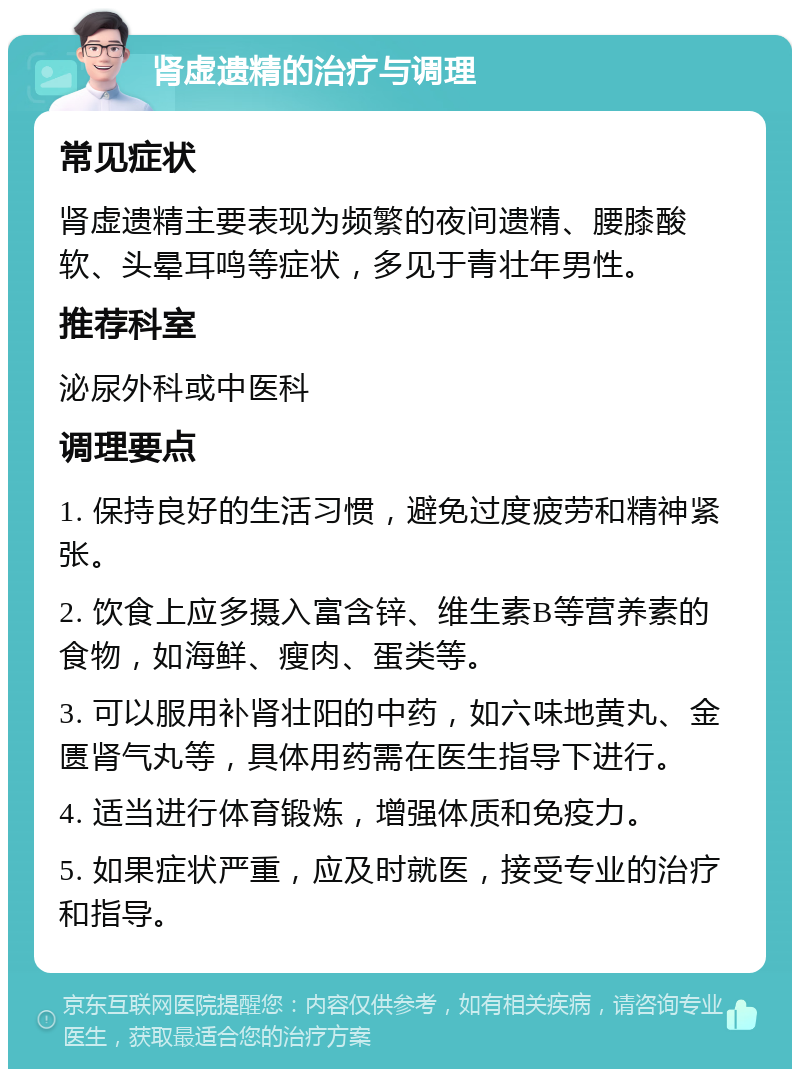 肾虚遗精的治疗与调理 常见症状 肾虚遗精主要表现为频繁的夜间遗精、腰膝酸软、头晕耳鸣等症状，多见于青壮年男性。 推荐科室 泌尿外科或中医科 调理要点 1. 保持良好的生活习惯，避免过度疲劳和精神紧张。 2. 饮食上应多摄入富含锌、维生素B等营养素的食物，如海鲜、瘦肉、蛋类等。 3. 可以服用补肾壮阳的中药，如六味地黄丸、金匮肾气丸等，具体用药需在医生指导下进行。 4. 适当进行体育锻炼，增强体质和免疫力。 5. 如果症状严重，应及时就医，接受专业的治疗和指导。