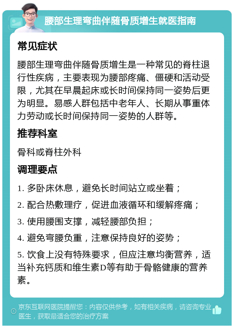 腰部生理弯曲伴随骨质增生就医指南 常见症状 腰部生理弯曲伴随骨质增生是一种常见的脊柱退行性疾病，主要表现为腰部疼痛、僵硬和活动受限，尤其在早晨起床或长时间保持同一姿势后更为明显。易感人群包括中老年人、长期从事重体力劳动或长时间保持同一姿势的人群等。 推荐科室 骨科或脊柱外科 调理要点 1. 多卧床休息，避免长时间站立或坐着； 2. 配合热敷理疗，促进血液循环和缓解疼痛； 3. 使用腰围支撑，减轻腰部负担； 4. 避免弯腰负重，注意保持良好的姿势； 5. 饮食上没有特殊要求，但应注意均衡营养，适当补充钙质和维生素D等有助于骨骼健康的营养素。