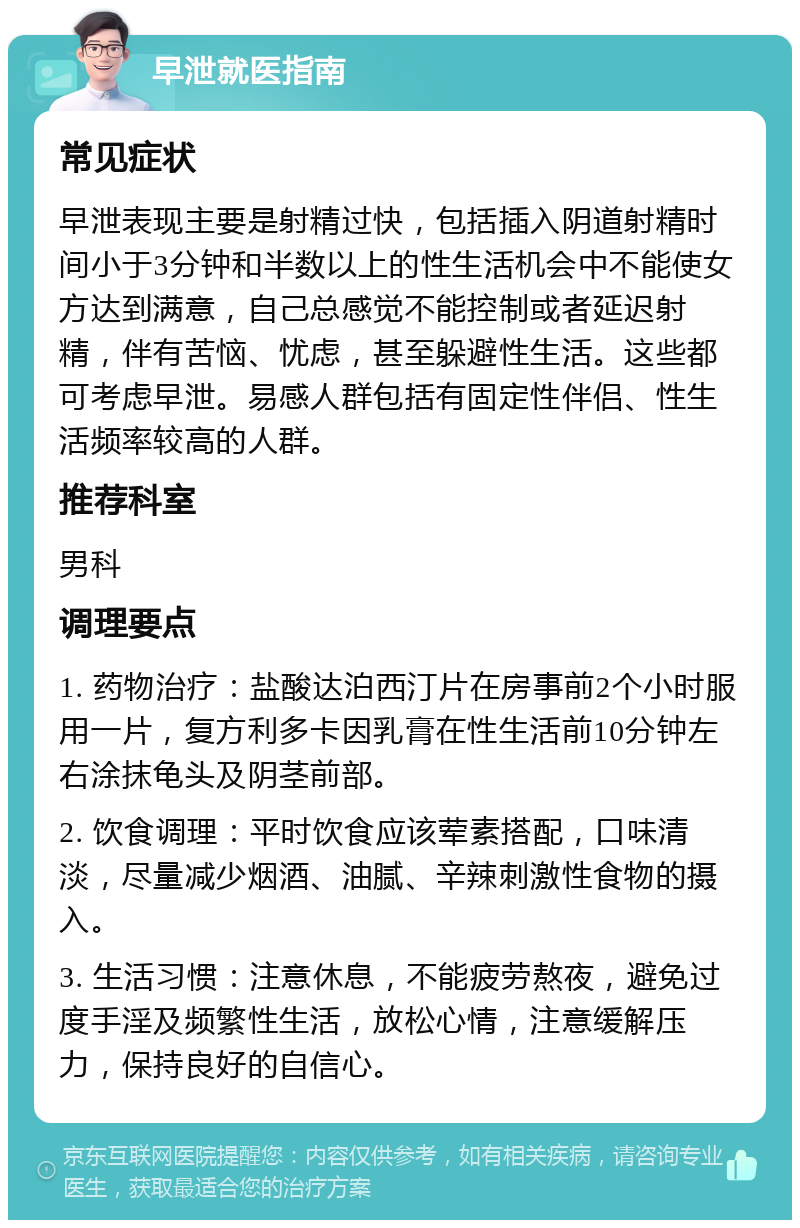 早泄就医指南 常见症状 早泄表现主要是射精过快，包括插入阴道射精时间小于3分钟和半数以上的性生活机会中不能使女方达到满意，自己总感觉不能控制或者延迟射精，伴有苦恼、忧虑，甚至躲避性生活。这些都可考虑早泄。易感人群包括有固定性伴侣、性生活频率较高的人群。 推荐科室 男科 调理要点 1. 药物治疗：盐酸达泊西汀片在房事前2个小时服用一片，复方利多卡因乳膏在性生活前10分钟左右涂抹龟头及阴茎前部。 2. 饮食调理：平时饮食应该荤素搭配，口味清淡，尽量减少烟酒、油腻、辛辣刺激性食物的摄入。 3. 生活习惯：注意休息，不能疲劳熬夜，避免过度手淫及频繁性生活，放松心情，注意缓解压力，保持良好的自信心。