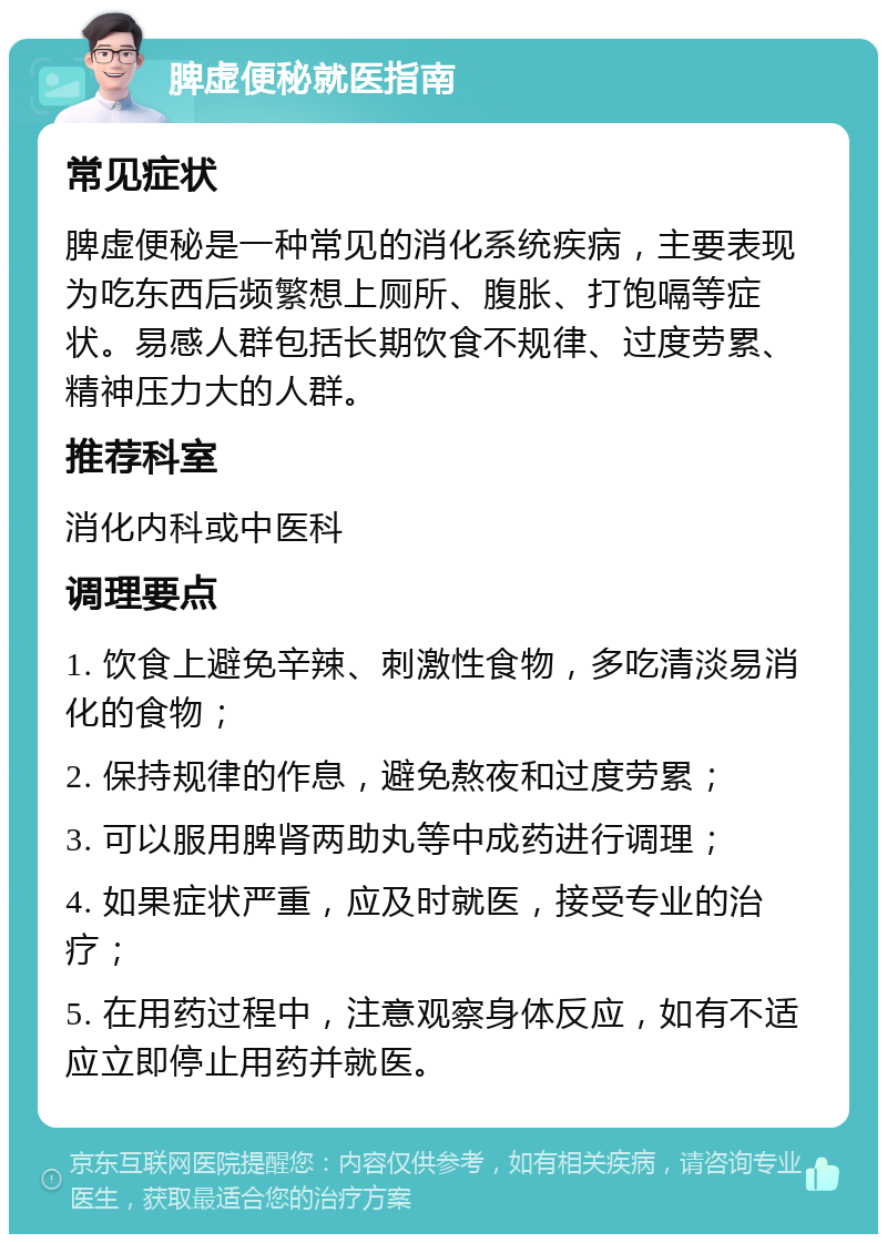 脾虚便秘就医指南 常见症状 脾虚便秘是一种常见的消化系统疾病，主要表现为吃东西后频繁想上厕所、腹胀、打饱嗝等症状。易感人群包括长期饮食不规律、过度劳累、精神压力大的人群。 推荐科室 消化内科或中医科 调理要点 1. 饮食上避免辛辣、刺激性食物，多吃清淡易消化的食物； 2. 保持规律的作息，避免熬夜和过度劳累； 3. 可以服用脾肾两助丸等中成药进行调理； 4. 如果症状严重，应及时就医，接受专业的治疗； 5. 在用药过程中，注意观察身体反应，如有不适应立即停止用药并就医。