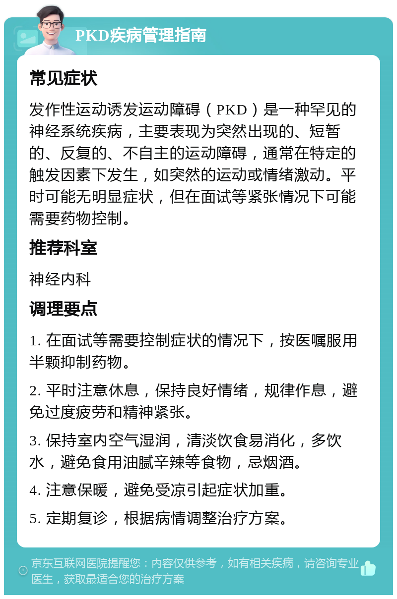 PKD疾病管理指南 常见症状 发作性运动诱发运动障碍（PKD）是一种罕见的神经系统疾病，主要表现为突然出现的、短暂的、反复的、不自主的运动障碍，通常在特定的触发因素下发生，如突然的运动或情绪激动。平时可能无明显症状，但在面试等紧张情况下可能需要药物控制。 推荐科室 神经内科 调理要点 1. 在面试等需要控制症状的情况下，按医嘱服用半颗抑制药物。 2. 平时注意休息，保持良好情绪，规律作息，避免过度疲劳和精神紧张。 3. 保持室内空气湿润，清淡饮食易消化，多饮水，避免食用油腻辛辣等食物，忌烟酒。 4. 注意保暖，避免受凉引起症状加重。 5. 定期复诊，根据病情调整治疗方案。