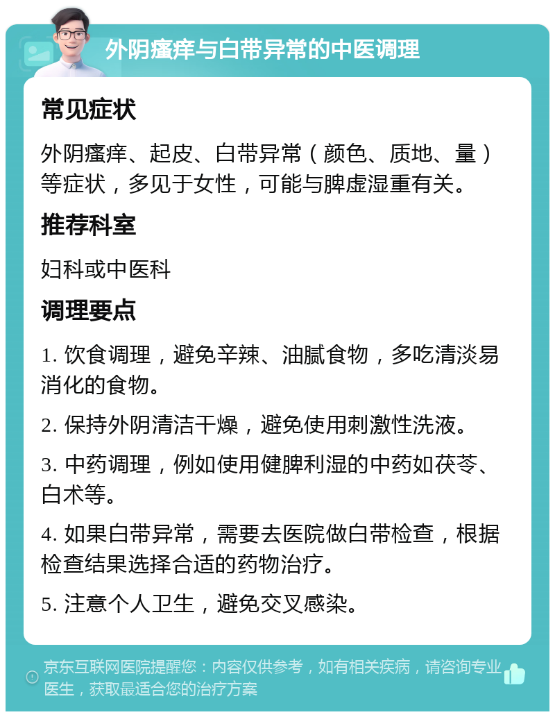 外阴瘙痒与白带异常的中医调理 常见症状 外阴瘙痒、起皮、白带异常（颜色、质地、量）等症状，多见于女性，可能与脾虚湿重有关。 推荐科室 妇科或中医科 调理要点 1. 饮食调理，避免辛辣、油腻食物，多吃清淡易消化的食物。 2. 保持外阴清洁干燥，避免使用刺激性洗液。 3. 中药调理，例如使用健脾利湿的中药如茯苓、白术等。 4. 如果白带异常，需要去医院做白带检查，根据检查结果选择合适的药物治疗。 5. 注意个人卫生，避免交叉感染。