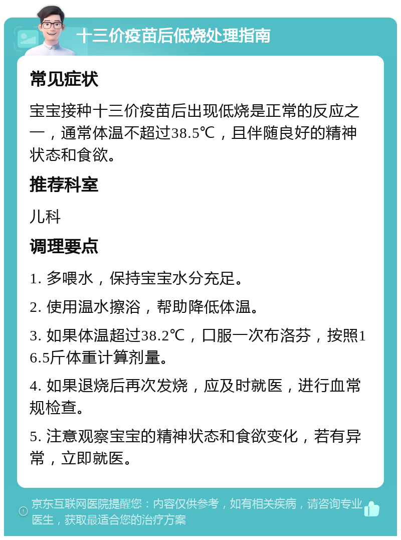 十三价疫苗后低烧处理指南 常见症状 宝宝接种十三价疫苗后出现低烧是正常的反应之一，通常体温不超过38.5℃，且伴随良好的精神状态和食欲。 推荐科室 儿科 调理要点 1. 多喂水，保持宝宝水分充足。 2. 使用温水擦浴，帮助降低体温。 3. 如果体温超过38.2℃，口服一次布洛芬，按照16.5斤体重计算剂量。 4. 如果退烧后再次发烧，应及时就医，进行血常规检查。 5. 注意观察宝宝的精神状态和食欲变化，若有异常，立即就医。