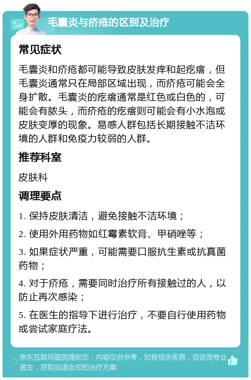 毛囊炎与疥疮的区别及治疗 常见症状 毛囊炎和疥疮都可能导致皮肤发痒和起疙瘩，但毛囊炎通常只在局部区域出现，而疥疮可能会全身扩散。毛囊炎的疙瘩通常是红色或白色的，可能会有脓头，而疥疮的疙瘩则可能会有小水泡或皮肤变厚的现象。易感人群包括长期接触不洁环境的人群和免疫力较弱的人群。 推荐科室 皮肤科 调理要点 1. 保持皮肤清洁，避免接触不洁环境； 2. 使用外用药物如红霉素软膏、甲硝唑等； 3. 如果症状严重，可能需要口服抗生素或抗真菌药物； 4. 对于疥疮，需要同时治疗所有接触过的人，以防止再次感染； 5. 在医生的指导下进行治疗，不要自行使用药物或尝试家庭疗法。