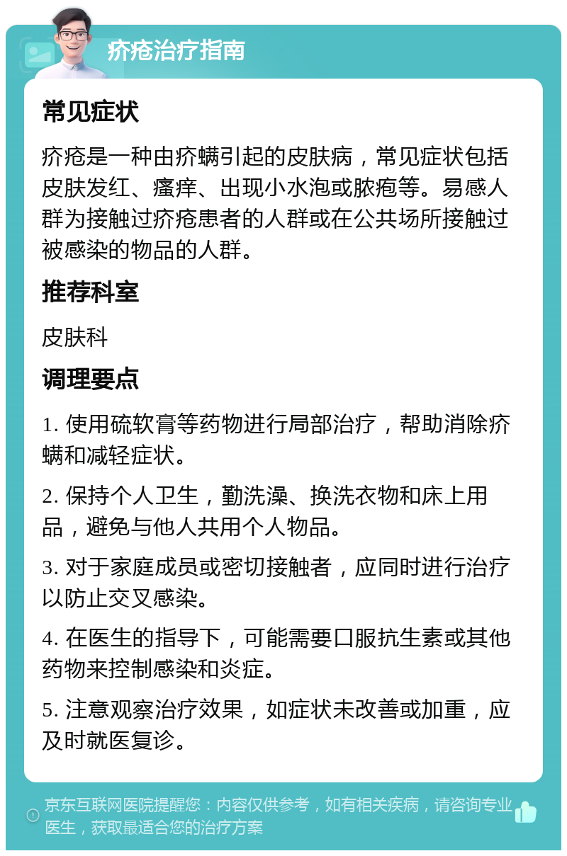 疥疮治疗指南 常见症状 疥疮是一种由疥螨引起的皮肤病，常见症状包括皮肤发红、瘙痒、出现小水泡或脓疱等。易感人群为接触过疥疮患者的人群或在公共场所接触过被感染的物品的人群。 推荐科室 皮肤科 调理要点 1. 使用硫软膏等药物进行局部治疗，帮助消除疥螨和减轻症状。 2. 保持个人卫生，勤洗澡、换洗衣物和床上用品，避免与他人共用个人物品。 3. 对于家庭成员或密切接触者，应同时进行治疗以防止交叉感染。 4. 在医生的指导下，可能需要口服抗生素或其他药物来控制感染和炎症。 5. 注意观察治疗效果，如症状未改善或加重，应及时就医复诊。