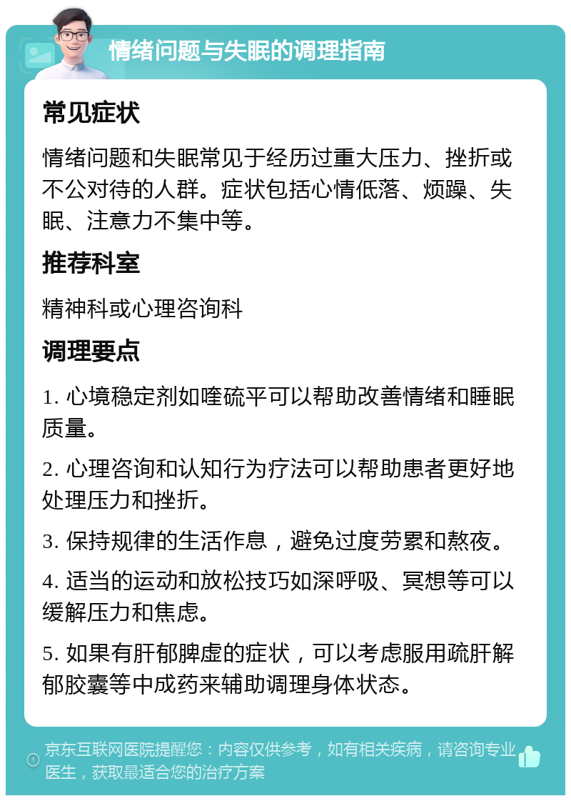 情绪问题与失眠的调理指南 常见症状 情绪问题和失眠常见于经历过重大压力、挫折或不公对待的人群。症状包括心情低落、烦躁、失眠、注意力不集中等。 推荐科室 精神科或心理咨询科 调理要点 1. 心境稳定剂如喹硫平可以帮助改善情绪和睡眠质量。 2. 心理咨询和认知行为疗法可以帮助患者更好地处理压力和挫折。 3. 保持规律的生活作息，避免过度劳累和熬夜。 4. 适当的运动和放松技巧如深呼吸、冥想等可以缓解压力和焦虑。 5. 如果有肝郁脾虚的症状，可以考虑服用疏肝解郁胶囊等中成药来辅助调理身体状态。