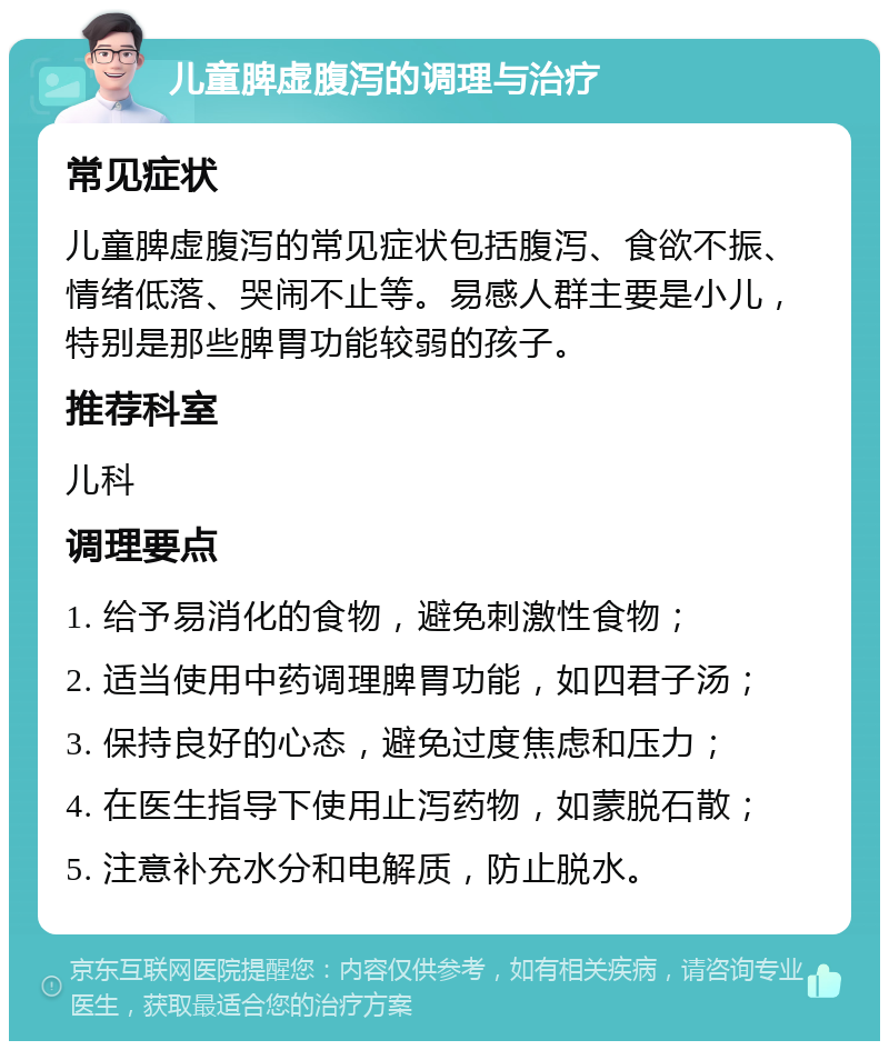 儿童脾虚腹泻的调理与治疗 常见症状 儿童脾虚腹泻的常见症状包括腹泻、食欲不振、情绪低落、哭闹不止等。易感人群主要是小儿，特别是那些脾胃功能较弱的孩子。 推荐科室 儿科 调理要点 1. 给予易消化的食物，避免刺激性食物； 2. 适当使用中药调理脾胃功能，如四君子汤； 3. 保持良好的心态，避免过度焦虑和压力； 4. 在医生指导下使用止泻药物，如蒙脱石散； 5. 注意补充水分和电解质，防止脱水。