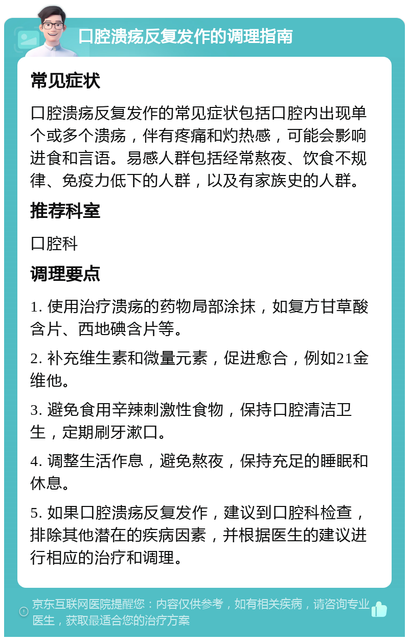 口腔溃疡反复发作的调理指南 常见症状 口腔溃疡反复发作的常见症状包括口腔内出现单个或多个溃疡，伴有疼痛和灼热感，可能会影响进食和言语。易感人群包括经常熬夜、饮食不规律、免疫力低下的人群，以及有家族史的人群。 推荐科室 口腔科 调理要点 1. 使用治疗溃疡的药物局部涂抹，如复方甘草酸含片、西地碘含片等。 2. 补充维生素和微量元素，促进愈合，例如21金维他。 3. 避免食用辛辣刺激性食物，保持口腔清洁卫生，定期刷牙漱口。 4. 调整生活作息，避免熬夜，保持充足的睡眠和休息。 5. 如果口腔溃疡反复发作，建议到口腔科检查，排除其他潜在的疾病因素，并根据医生的建议进行相应的治疗和调理。