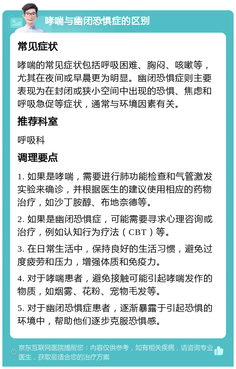 哮喘与幽闭恐惧症的区别 常见症状 哮喘的常见症状包括呼吸困难、胸闷、咳嗽等，尤其在夜间或早晨更为明显。幽闭恐惧症则主要表现为在封闭或狭小空间中出现的恐惧、焦虑和呼吸急促等症状，通常与环境因素有关。 推荐科室 呼吸科 调理要点 1. 如果是哮喘，需要进行肺功能检查和气管激发实验来确诊，并根据医生的建议使用相应的药物治疗，如沙丁胺醇、布地奈德等。 2. 如果是幽闭恐惧症，可能需要寻求心理咨询或治疗，例如认知行为疗法（CBT）等。 3. 在日常生活中，保持良好的生活习惯，避免过度疲劳和压力，增强体质和免疫力。 4. 对于哮喘患者，避免接触可能引起哮喘发作的物质，如烟雾、花粉、宠物毛发等。 5. 对于幽闭恐惧症患者，逐渐暴露于引起恐惧的环境中，帮助他们逐步克服恐惧感。