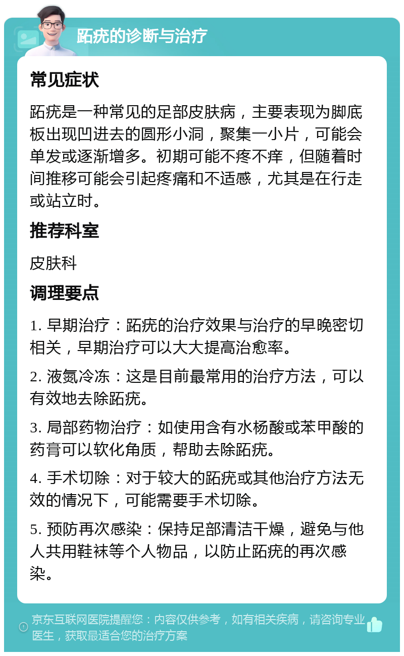 跖疣的诊断与治疗 常见症状 跖疣是一种常见的足部皮肤病，主要表现为脚底板出现凹进去的圆形小洞，聚集一小片，可能会单发或逐渐增多。初期可能不疼不痒，但随着时间推移可能会引起疼痛和不适感，尤其是在行走或站立时。 推荐科室 皮肤科 调理要点 1. 早期治疗：跖疣的治疗效果与治疗的早晚密切相关，早期治疗可以大大提高治愈率。 2. 液氮冷冻：这是目前最常用的治疗方法，可以有效地去除跖疣。 3. 局部药物治疗：如使用含有水杨酸或苯甲酸的药膏可以软化角质，帮助去除跖疣。 4. 手术切除：对于较大的跖疣或其他治疗方法无效的情况下，可能需要手术切除。 5. 预防再次感染：保持足部清洁干燥，避免与他人共用鞋袜等个人物品，以防止跖疣的再次感染。