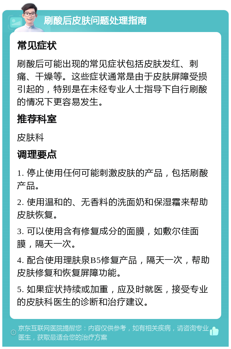 刷酸后皮肤问题处理指南 常见症状 刷酸后可能出现的常见症状包括皮肤发红、刺痛、干燥等。这些症状通常是由于皮肤屏障受损引起的，特别是在未经专业人士指导下自行刷酸的情况下更容易发生。 推荐科室 皮肤科 调理要点 1. 停止使用任何可能刺激皮肤的产品，包括刷酸产品。 2. 使用温和的、无香料的洗面奶和保湿霜来帮助皮肤恢复。 3. 可以使用含有修复成分的面膜，如敷尔佳面膜，隔天一次。 4. 配合使用理肤泉B5修复产品，隔天一次，帮助皮肤修复和恢复屏障功能。 5. 如果症状持续或加重，应及时就医，接受专业的皮肤科医生的诊断和治疗建议。