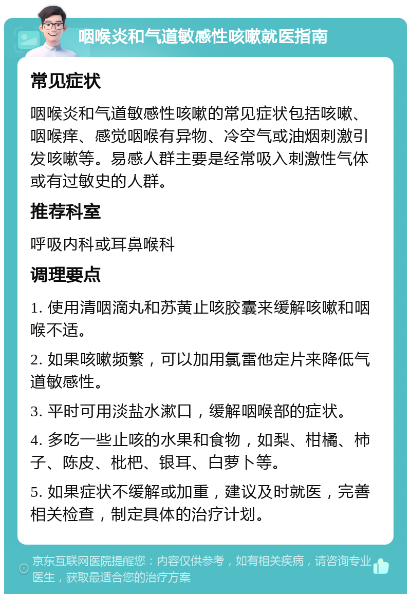 咽喉炎和气道敏感性咳嗽就医指南 常见症状 咽喉炎和气道敏感性咳嗽的常见症状包括咳嗽、咽喉痒、感觉咽喉有异物、冷空气或油烟刺激引发咳嗽等。易感人群主要是经常吸入刺激性气体或有过敏史的人群。 推荐科室 呼吸内科或耳鼻喉科 调理要点 1. 使用清咽滴丸和苏黄止咳胶囊来缓解咳嗽和咽喉不适。 2. 如果咳嗽频繁，可以加用氯雷他定片来降低气道敏感性。 3. 平时可用淡盐水漱口，缓解咽喉部的症状。 4. 多吃一些止咳的水果和食物，如梨、柑橘、柿子、陈皮、枇杷、银耳、白萝卜等。 5. 如果症状不缓解或加重，建议及时就医，完善相关检查，制定具体的治疗计划。