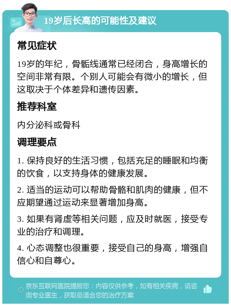 19岁后长高的可能性及建议 常见症状 19岁的年纪，骨骺线通常已经闭合，身高增长的空间非常有限。个别人可能会有微小的增长，但这取决于个体差异和遗传因素。 推荐科室 内分泌科或骨科 调理要点 1. 保持良好的生活习惯，包括充足的睡眠和均衡的饮食，以支持身体的健康发展。 2. 适当的运动可以帮助骨骼和肌肉的健康，但不应期望通过运动来显著增加身高。 3. 如果有肾虚等相关问题，应及时就医，接受专业的治疗和调理。 4. 心态调整也很重要，接受自己的身高，增强自信心和自尊心。