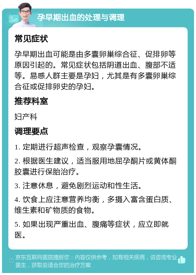 孕早期出血的处理与调理 常见症状 孕早期出血可能是由多囊卵巢综合征、促排卵等原因引起的。常见症状包括阴道出血、腹部不适等。易感人群主要是孕妇，尤其是有多囊卵巢综合征或促排卵史的孕妇。 推荐科室 妇产科 调理要点 1. 定期进行超声检查，观察孕囊情况。 2. 根据医生建议，适当服用地屈孕酮片或黄体酮胶囊进行保胎治疗。 3. 注意休息，避免剧烈运动和性生活。 4. 饮食上应注意营养均衡，多摄入富含蛋白质、维生素和矿物质的食物。 5. 如果出现严重出血、腹痛等症状，应立即就医。