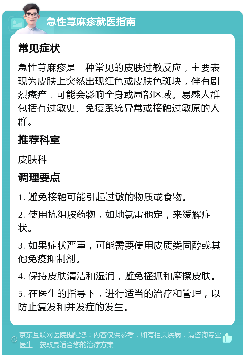 急性荨麻疹就医指南 常见症状 急性荨麻疹是一种常见的皮肤过敏反应，主要表现为皮肤上突然出现红色或皮肤色斑块，伴有剧烈瘙痒，可能会影响全身或局部区域。易感人群包括有过敏史、免疫系统异常或接触过敏原的人群。 推荐科室 皮肤科 调理要点 1. 避免接触可能引起过敏的物质或食物。 2. 使用抗组胺药物，如地氯雷他定，来缓解症状。 3. 如果症状严重，可能需要使用皮质类固醇或其他免疫抑制剂。 4. 保持皮肤清洁和湿润，避免搔抓和摩擦皮肤。 5. 在医生的指导下，进行适当的治疗和管理，以防止复发和并发症的发生。