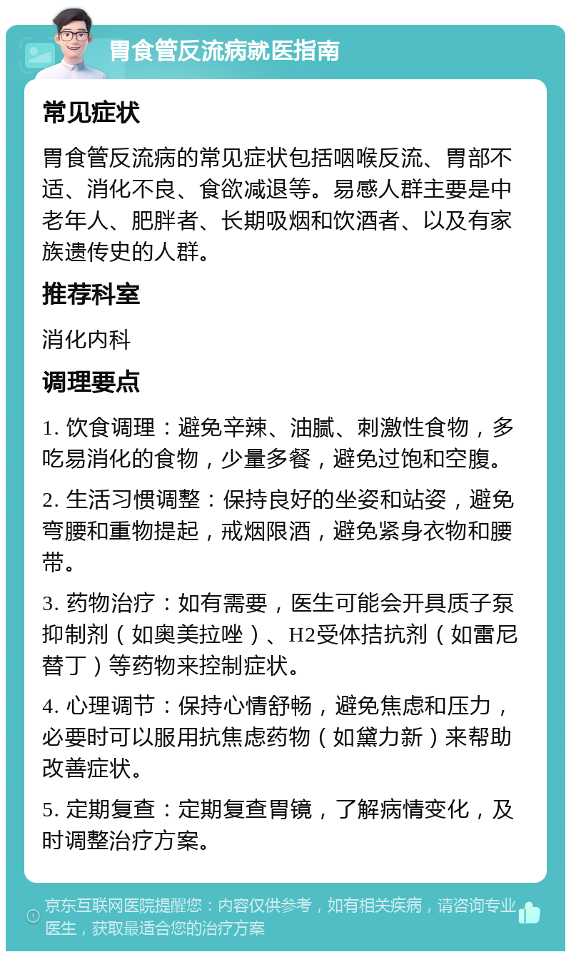 胃食管反流病就医指南 常见症状 胃食管反流病的常见症状包括咽喉反流、胃部不适、消化不良、食欲减退等。易感人群主要是中老年人、肥胖者、长期吸烟和饮酒者、以及有家族遗传史的人群。 推荐科室 消化内科 调理要点 1. 饮食调理：避免辛辣、油腻、刺激性食物，多吃易消化的食物，少量多餐，避免过饱和空腹。 2. 生活习惯调整：保持良好的坐姿和站姿，避免弯腰和重物提起，戒烟限酒，避免紧身衣物和腰带。 3. 药物治疗：如有需要，医生可能会开具质子泵抑制剂（如奥美拉唑）、H2受体拮抗剂（如雷尼替丁）等药物来控制症状。 4. 心理调节：保持心情舒畅，避免焦虑和压力，必要时可以服用抗焦虑药物（如黛力新）来帮助改善症状。 5. 定期复查：定期复查胃镜，了解病情变化，及时调整治疗方案。