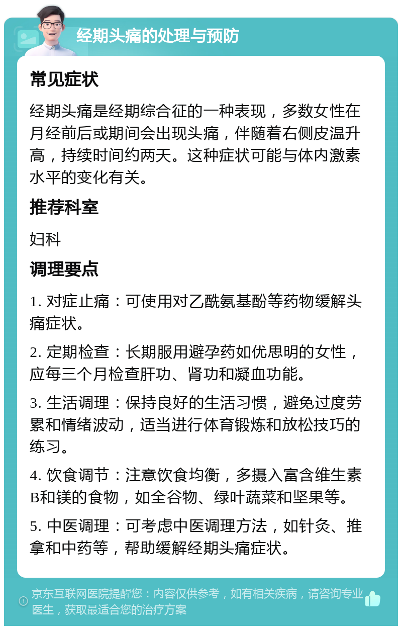 经期头痛的处理与预防 常见症状 经期头痛是经期综合征的一种表现，多数女性在月经前后或期间会出现头痛，伴随着右侧皮温升高，持续时间约两天。这种症状可能与体内激素水平的变化有关。 推荐科室 妇科 调理要点 1. 对症止痛：可使用对乙酰氨基酚等药物缓解头痛症状。 2. 定期检查：长期服用避孕药如优思明的女性，应每三个月检查肝功、肾功和凝血功能。 3. 生活调理：保持良好的生活习惯，避免过度劳累和情绪波动，适当进行体育锻炼和放松技巧的练习。 4. 饮食调节：注意饮食均衡，多摄入富含维生素B和镁的食物，如全谷物、绿叶蔬菜和坚果等。 5. 中医调理：可考虑中医调理方法，如针灸、推拿和中药等，帮助缓解经期头痛症状。