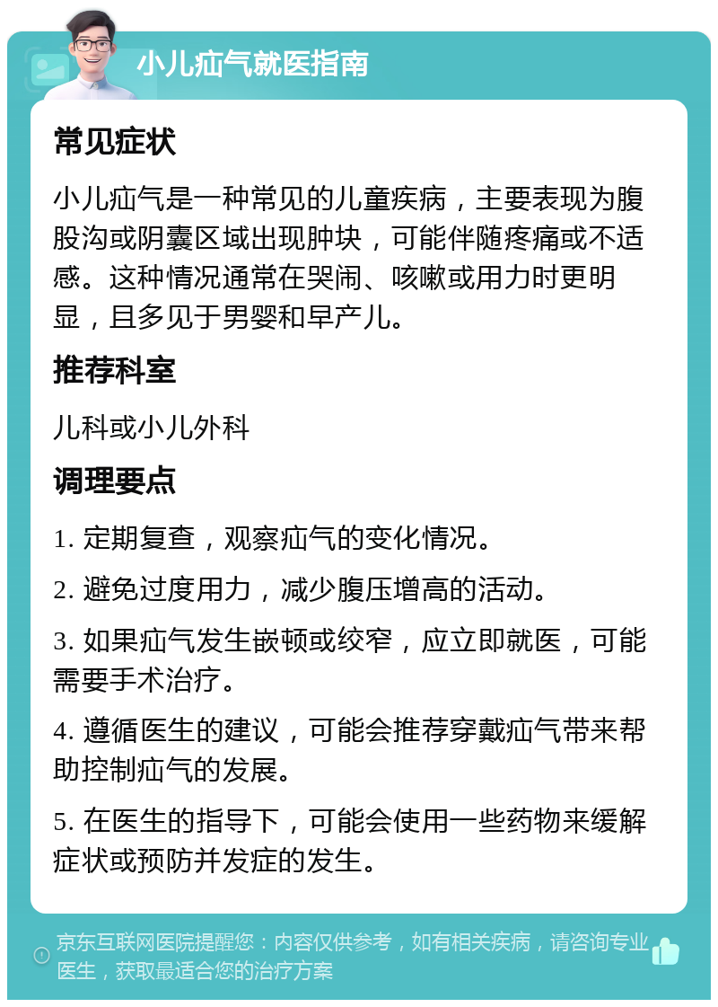 小儿疝气就医指南 常见症状 小儿疝气是一种常见的儿童疾病，主要表现为腹股沟或阴囊区域出现肿块，可能伴随疼痛或不适感。这种情况通常在哭闹、咳嗽或用力时更明显，且多见于男婴和早产儿。 推荐科室 儿科或小儿外科 调理要点 1. 定期复查，观察疝气的变化情况。 2. 避免过度用力，减少腹压增高的活动。 3. 如果疝气发生嵌顿或绞窄，应立即就医，可能需要手术治疗。 4. 遵循医生的建议，可能会推荐穿戴疝气带来帮助控制疝气的发展。 5. 在医生的指导下，可能会使用一些药物来缓解症状或预防并发症的发生。