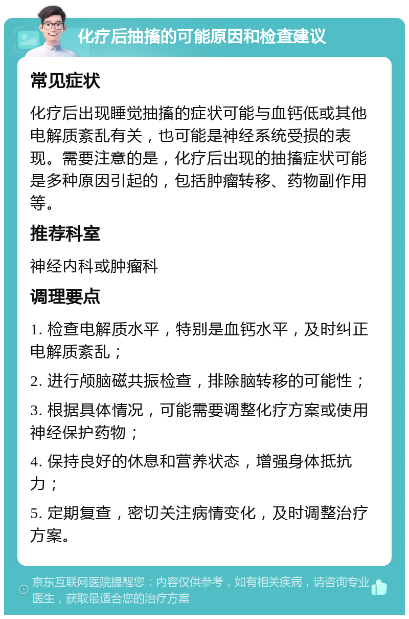 化疗后抽搐的可能原因和检查建议 常见症状 化疗后出现睡觉抽搐的症状可能与血钙低或其他电解质紊乱有关，也可能是神经系统受损的表现。需要注意的是，化疗后出现的抽搐症状可能是多种原因引起的，包括肿瘤转移、药物副作用等。 推荐科室 神经内科或肿瘤科 调理要点 1. 检查电解质水平，特别是血钙水平，及时纠正电解质紊乱； 2. 进行颅脑磁共振检查，排除脑转移的可能性； 3. 根据具体情况，可能需要调整化疗方案或使用神经保护药物； 4. 保持良好的休息和营养状态，增强身体抵抗力； 5. 定期复查，密切关注病情变化，及时调整治疗方案。