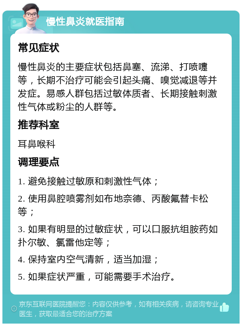 慢性鼻炎就医指南 常见症状 慢性鼻炎的主要症状包括鼻塞、流涕、打喷嚏等，长期不治疗可能会引起头痛、嗅觉减退等并发症。易感人群包括过敏体质者、长期接触刺激性气体或粉尘的人群等。 推荐科室 耳鼻喉科 调理要点 1. 避免接触过敏原和刺激性气体； 2. 使用鼻腔喷雾剂如布地奈德、丙酸氟替卡松等； 3. 如果有明显的过敏症状，可以口服抗组胺药如扑尔敏、氯雷他定等； 4. 保持室内空气清新，适当加湿； 5. 如果症状严重，可能需要手术治疗。