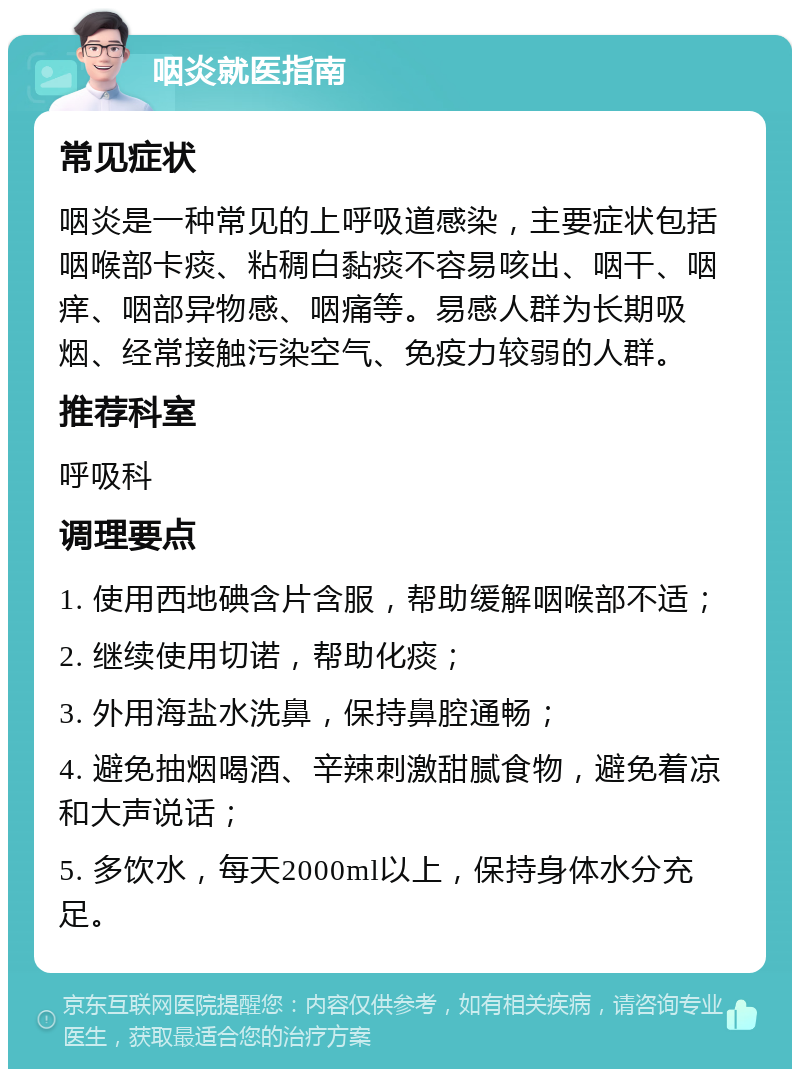 咽炎就医指南 常见症状 咽炎是一种常见的上呼吸道感染，主要症状包括咽喉部卡痰、粘稠白黏痰不容易咳出、咽干、咽痒、咽部异物感、咽痛等。易感人群为长期吸烟、经常接触污染空气、免疫力较弱的人群。 推荐科室 呼吸科 调理要点 1. 使用西地碘含片含服，帮助缓解咽喉部不适； 2. 继续使用切诺，帮助化痰； 3. 外用海盐水洗鼻，保持鼻腔通畅； 4. 避免抽烟喝酒、辛辣刺激甜腻食物，避免着凉和大声说话； 5. 多饮水，每天2000ml以上，保持身体水分充足。