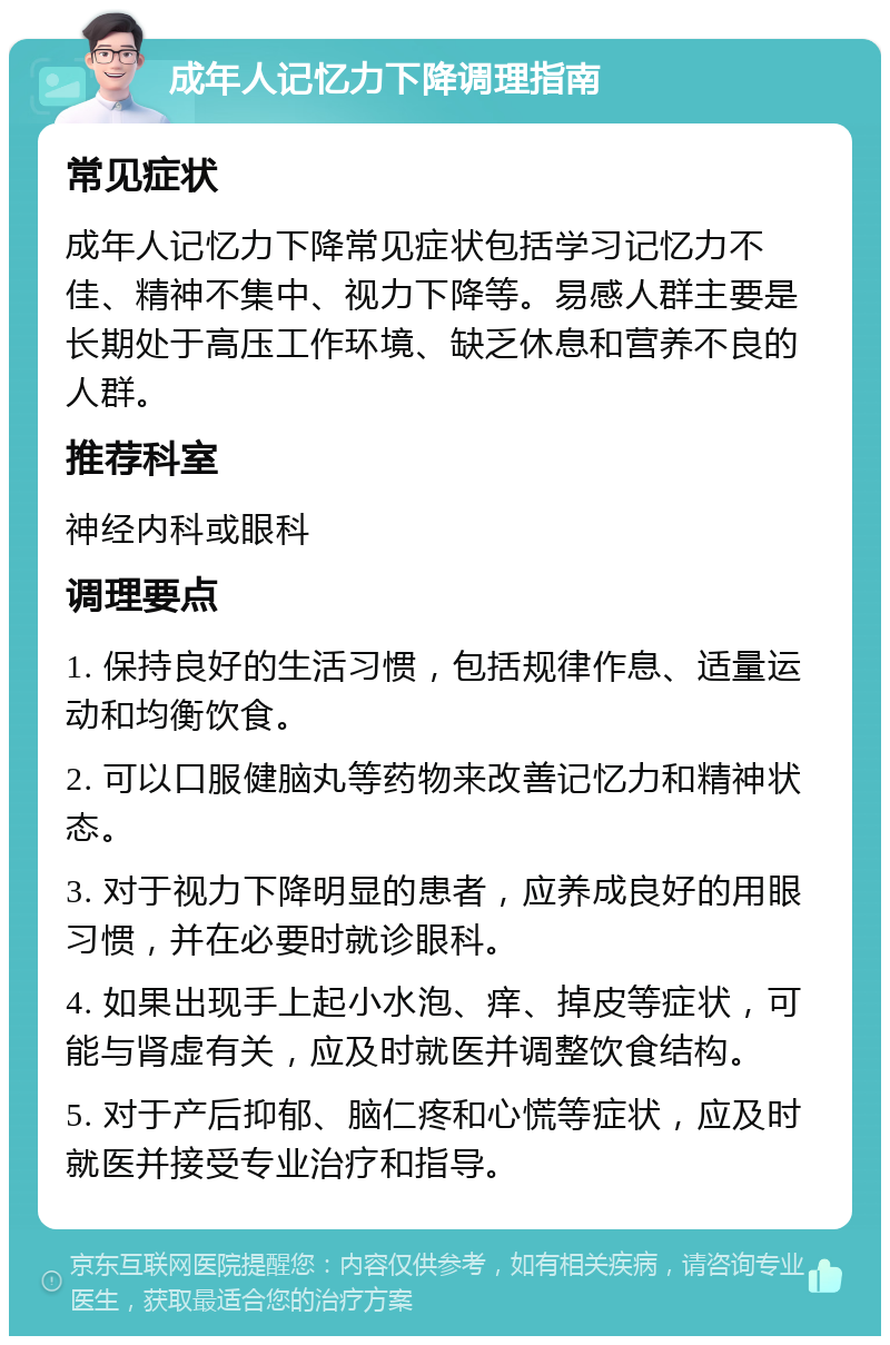 成年人记忆力下降调理指南 常见症状 成年人记忆力下降常见症状包括学习记忆力不佳、精神不集中、视力下降等。易感人群主要是长期处于高压工作环境、缺乏休息和营养不良的人群。 推荐科室 神经内科或眼科 调理要点 1. 保持良好的生活习惯，包括规律作息、适量运动和均衡饮食。 2. 可以口服健脑丸等药物来改善记忆力和精神状态。 3. 对于视力下降明显的患者，应养成良好的用眼习惯，并在必要时就诊眼科。 4. 如果出现手上起小水泡、痒、掉皮等症状，可能与肾虚有关，应及时就医并调整饮食结构。 5. 对于产后抑郁、脑仁疼和心慌等症状，应及时就医并接受专业治疗和指导。