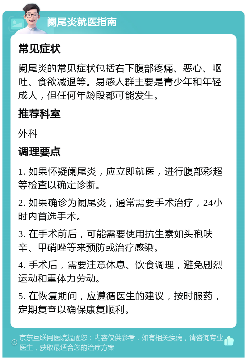 阑尾炎就医指南 常见症状 阑尾炎的常见症状包括右下腹部疼痛、恶心、呕吐、食欲减退等。易感人群主要是青少年和年轻成人，但任何年龄段都可能发生。 推荐科室 外科 调理要点 1. 如果怀疑阑尾炎，应立即就医，进行腹部彩超等检查以确定诊断。 2. 如果确诊为阑尾炎，通常需要手术治疗，24小时内首选手术。 3. 在手术前后，可能需要使用抗生素如头孢呋辛、甲硝唑等来预防或治疗感染。 4. 手术后，需要注意休息、饮食调理，避免剧烈运动和重体力劳动。 5. 在恢复期间，应遵循医生的建议，按时服药，定期复查以确保康复顺利。