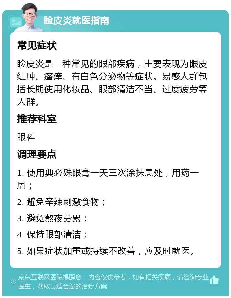 睑皮炎就医指南 常见症状 睑皮炎是一种常见的眼部疾病，主要表现为眼皮红肿、瘙痒、有白色分泌物等症状。易感人群包括长期使用化妆品、眼部清洁不当、过度疲劳等人群。 推荐科室 眼科 调理要点 1. 使用典必殊眼膏一天三次涂抹患处，用药一周； 2. 避免辛辣刺激食物； 3. 避免熬夜劳累； 4. 保持眼部清洁； 5. 如果症状加重或持续不改善，应及时就医。