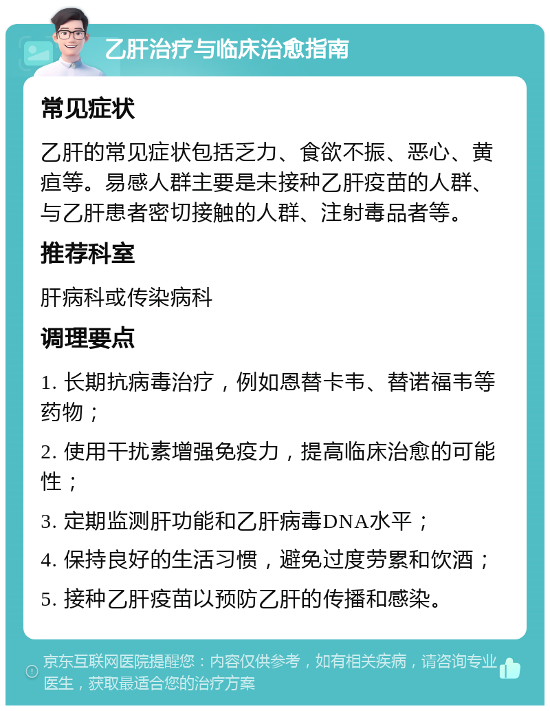 乙肝治疗与临床治愈指南 常见症状 乙肝的常见症状包括乏力、食欲不振、恶心、黄疸等。易感人群主要是未接种乙肝疫苗的人群、与乙肝患者密切接触的人群、注射毒品者等。 推荐科室 肝病科或传染病科 调理要点 1. 长期抗病毒治疗，例如恩替卡韦、替诺福韦等药物； 2. 使用干扰素增强免疫力，提高临床治愈的可能性； 3. 定期监测肝功能和乙肝病毒DNA水平； 4. 保持良好的生活习惯，避免过度劳累和饮酒； 5. 接种乙肝疫苗以预防乙肝的传播和感染。