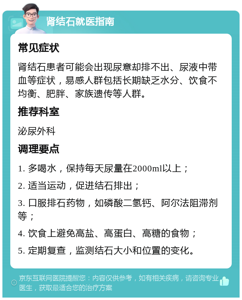 肾结石就医指南 常见症状 肾结石患者可能会出现尿意却排不出、尿液中带血等症状，易感人群包括长期缺乏水分、饮食不均衡、肥胖、家族遗传等人群。 推荐科室 泌尿外科 调理要点 1. 多喝水，保持每天尿量在2000ml以上； 2. 适当运动，促进结石排出； 3. 口服排石药物，如磷酸二氢钙、阿尔法阻滞剂等； 4. 饮食上避免高盐、高蛋白、高糖的食物； 5. 定期复查，监测结石大小和位置的变化。