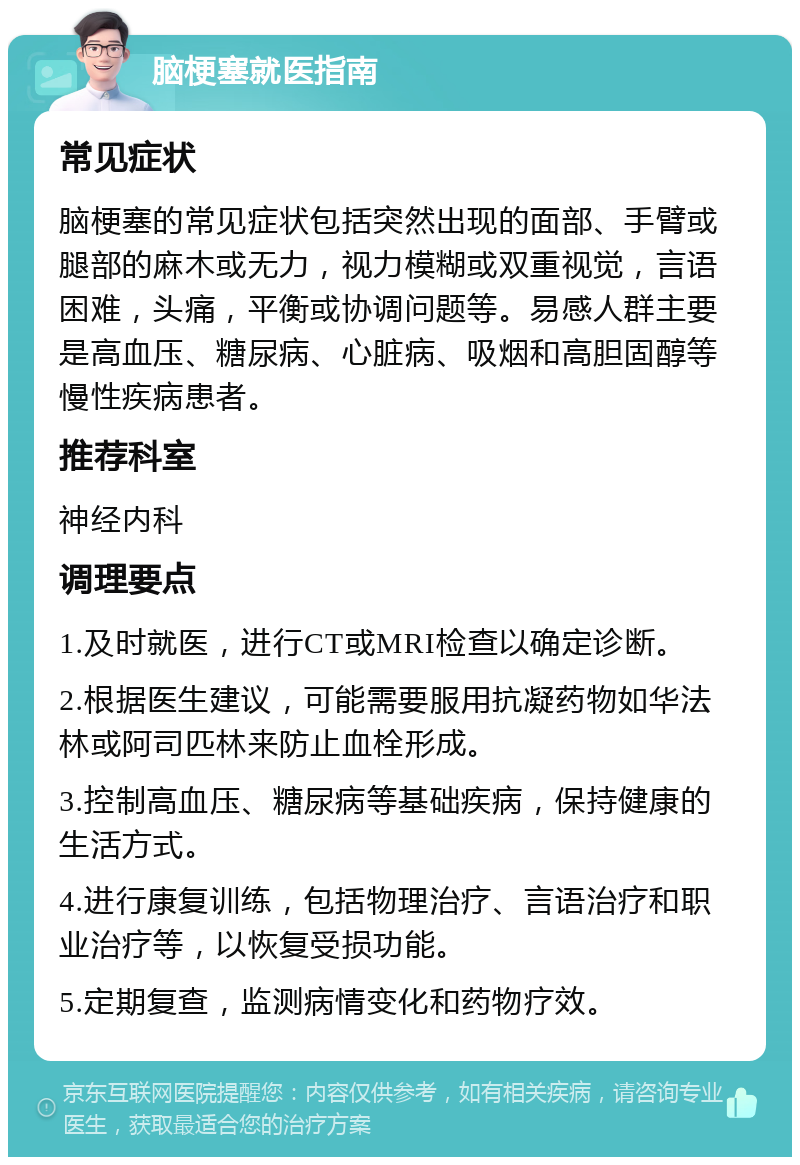 脑梗塞就医指南 常见症状 脑梗塞的常见症状包括突然出现的面部、手臂或腿部的麻木或无力，视力模糊或双重视觉，言语困难，头痛，平衡或协调问题等。易感人群主要是高血压、糖尿病、心脏病、吸烟和高胆固醇等慢性疾病患者。 推荐科室 神经内科 调理要点 1.及时就医，进行CT或MRI检查以确定诊断。 2.根据医生建议，可能需要服用抗凝药物如华法林或阿司匹林来防止血栓形成。 3.控制高血压、糖尿病等基础疾病，保持健康的生活方式。 4.进行康复训练，包括物理治疗、言语治疗和职业治疗等，以恢复受损功能。 5.定期复查，监测病情变化和药物疗效。