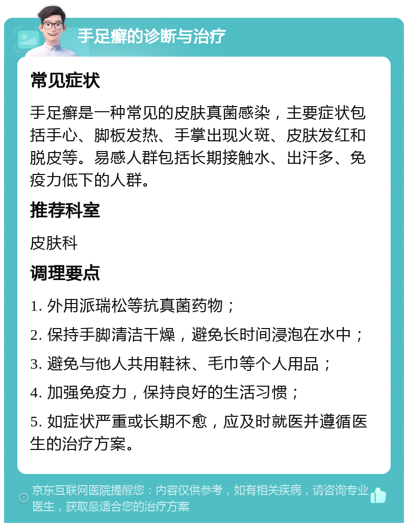 手足癣的诊断与治疗 常见症状 手足癣是一种常见的皮肤真菌感染，主要症状包括手心、脚板发热、手掌出现火斑、皮肤发红和脱皮等。易感人群包括长期接触水、出汗多、免疫力低下的人群。 推荐科室 皮肤科 调理要点 1. 外用派瑞松等抗真菌药物； 2. 保持手脚清洁干燥，避免长时间浸泡在水中； 3. 避免与他人共用鞋袜、毛巾等个人用品； 4. 加强免疫力，保持良好的生活习惯； 5. 如症状严重或长期不愈，应及时就医并遵循医生的治疗方案。