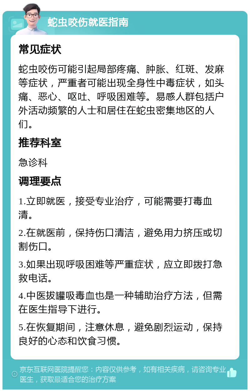 蛇虫咬伤就医指南 常见症状 蛇虫咬伤可能引起局部疼痛、肿胀、红斑、发麻等症状，严重者可能出现全身性中毒症状，如头痛、恶心、呕吐、呼吸困难等。易感人群包括户外活动频繁的人士和居住在蛇虫密集地区的人们。 推荐科室 急诊科 调理要点 1.立即就医，接受专业治疗，可能需要打毒血清。 2.在就医前，保持伤口清洁，避免用力挤压或切割伤口。 3.如果出现呼吸困难等严重症状，应立即拨打急救电话。 4.中医拔罐吸毒血也是一种辅助治疗方法，但需在医生指导下进行。 5.在恢复期间，注意休息，避免剧烈运动，保持良好的心态和饮食习惯。