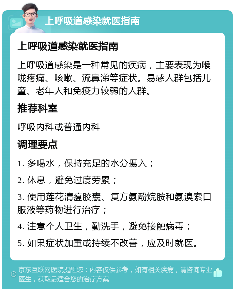 上呼吸道感染就医指南 上呼吸道感染就医指南 上呼吸道感染是一种常见的疾病，主要表现为喉咙疼痛、咳嗽、流鼻涕等症状。易感人群包括儿童、老年人和免疫力较弱的人群。 推荐科室 呼吸内科或普通内科 调理要点 1. 多喝水，保持充足的水分摄入； 2. 休息，避免过度劳累； 3. 使用莲花清瘟胶囊、复方氨酚烷胺和氨溴索口服液等药物进行治疗； 4. 注意个人卫生，勤洗手，避免接触病毒； 5. 如果症状加重或持续不改善，应及时就医。