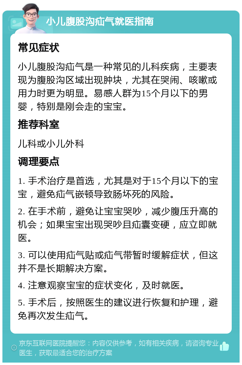 小儿腹股沟疝气就医指南 常见症状 小儿腹股沟疝气是一种常见的儿科疾病，主要表现为腹股沟区域出现肿块，尤其在哭闹、咳嗽或用力时更为明显。易感人群为15个月以下的男婴，特别是刚会走的宝宝。 推荐科室 儿科或小儿外科 调理要点 1. 手术治疗是首选，尤其是对于15个月以下的宝宝，避免疝气嵌顿导致肠坏死的风险。 2. 在手术前，避免让宝宝哭吵，减少腹压升高的机会；如果宝宝出现哭吵且疝囊变硬，应立即就医。 3. 可以使用疝气贴或疝气带暂时缓解症状，但这并不是长期解决方案。 4. 注意观察宝宝的症状变化，及时就医。 5. 手术后，按照医生的建议进行恢复和护理，避免再次发生疝气。