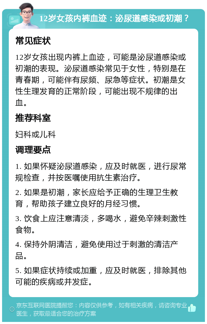 12岁女孩内裤血迹：泌尿道感染或初潮？ 常见症状 12岁女孩出现内裤上血迹，可能是泌尿道感染或初潮的表现。泌尿道感染常见于女性，特别是在青春期，可能伴有尿频、尿急等症状。初潮是女性生理发育的正常阶段，可能出现不规律的出血。 推荐科室 妇科或儿科 调理要点 1. 如果怀疑泌尿道感染，应及时就医，进行尿常规检查，并按医嘱使用抗生素治疗。 2. 如果是初潮，家长应给予正确的生理卫生教育，帮助孩子建立良好的月经习惯。 3. 饮食上应注意清淡，多喝水，避免辛辣刺激性食物。 4. 保持外阴清洁，避免使用过于刺激的清洁产品。 5. 如果症状持续或加重，应及时就医，排除其他可能的疾病或并发症。