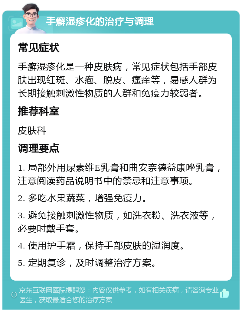 手癣湿疹化的治疗与调理 常见症状 手癣湿疹化是一种皮肤病，常见症状包括手部皮肤出现红斑、水疱、脱皮、瘙痒等，易感人群为长期接触刺激性物质的人群和免疫力较弱者。 推荐科室 皮肤科 调理要点 1. 局部外用尿素维E乳膏和曲安奈德益康唑乳膏，注意阅读药品说明书中的禁忌和注意事项。 2. 多吃水果蔬菜，增强免疫力。 3. 避免接触刺激性物质，如洗衣粉、洗衣液等，必要时戴手套。 4. 使用护手霜，保持手部皮肤的湿润度。 5. 定期复诊，及时调整治疗方案。