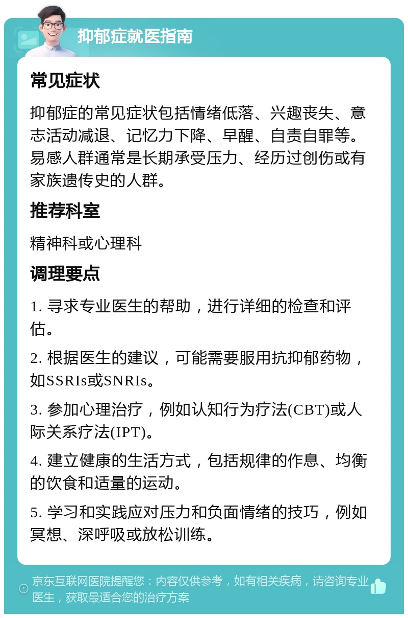 抑郁症就医指南 常见症状 抑郁症的常见症状包括情绪低落、兴趣丧失、意志活动减退、记忆力下降、早醒、自责自罪等。易感人群通常是长期承受压力、经历过创伤或有家族遗传史的人群。 推荐科室 精神科或心理科 调理要点 1. 寻求专业医生的帮助，进行详细的检查和评估。 2. 根据医生的建议，可能需要服用抗抑郁药物，如SSRIs或SNRIs。 3. 参加心理治疗，例如认知行为疗法(CBT)或人际关系疗法(IPT)。 4. 建立健康的生活方式，包括规律的作息、均衡的饮食和适量的运动。 5. 学习和实践应对压力和负面情绪的技巧，例如冥想、深呼吸或放松训练。