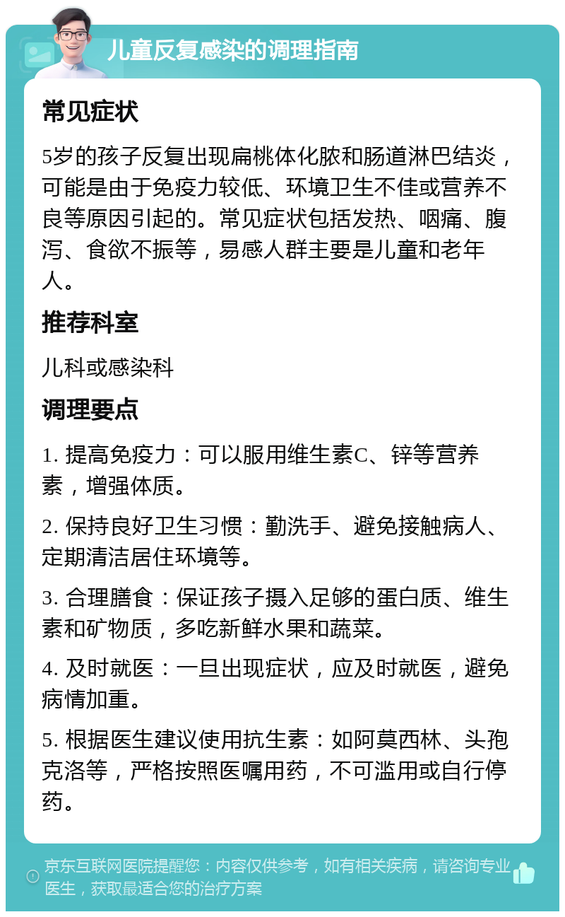 儿童反复感染的调理指南 常见症状 5岁的孩子反复出现扁桃体化脓和肠道淋巴结炎，可能是由于免疫力较低、环境卫生不佳或营养不良等原因引起的。常见症状包括发热、咽痛、腹泻、食欲不振等，易感人群主要是儿童和老年人。 推荐科室 儿科或感染科 调理要点 1. 提高免疫力：可以服用维生素C、锌等营养素，增强体质。 2. 保持良好卫生习惯：勤洗手、避免接触病人、定期清洁居住环境等。 3. 合理膳食：保证孩子摄入足够的蛋白质、维生素和矿物质，多吃新鲜水果和蔬菜。 4. 及时就医：一旦出现症状，应及时就医，避免病情加重。 5. 根据医生建议使用抗生素：如阿莫西林、头孢克洛等，严格按照医嘱用药，不可滥用或自行停药。