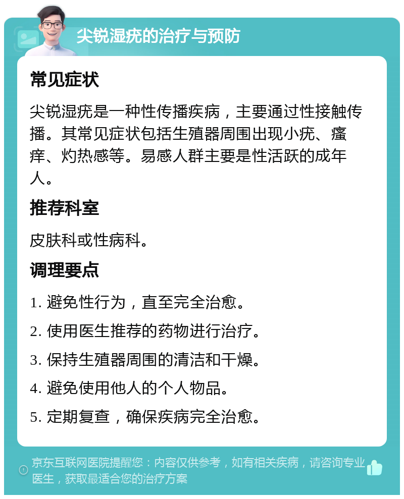 尖锐湿疣的治疗与预防 常见症状 尖锐湿疣是一种性传播疾病，主要通过性接触传播。其常见症状包括生殖器周围出现小疣、瘙痒、灼热感等。易感人群主要是性活跃的成年人。 推荐科室 皮肤科或性病科。 调理要点 1. 避免性行为，直至完全治愈。 2. 使用医生推荐的药物进行治疗。 3. 保持生殖器周围的清洁和干燥。 4. 避免使用他人的个人物品。 5. 定期复查，确保疾病完全治愈。