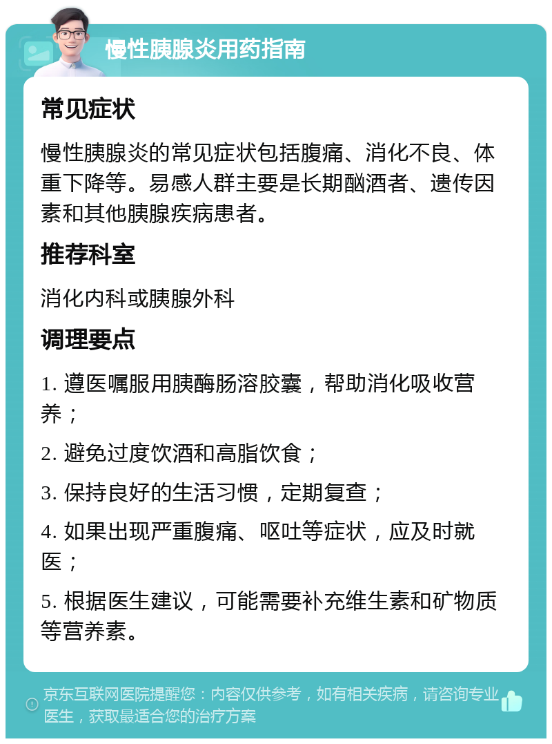 慢性胰腺炎用药指南 常见症状 慢性胰腺炎的常见症状包括腹痛、消化不良、体重下降等。易感人群主要是长期酗酒者、遗传因素和其他胰腺疾病患者。 推荐科室 消化内科或胰腺外科 调理要点 1. 遵医嘱服用胰酶肠溶胶囊，帮助消化吸收营养； 2. 避免过度饮酒和高脂饮食； 3. 保持良好的生活习惯，定期复查； 4. 如果出现严重腹痛、呕吐等症状，应及时就医； 5. 根据医生建议，可能需要补充维生素和矿物质等营养素。