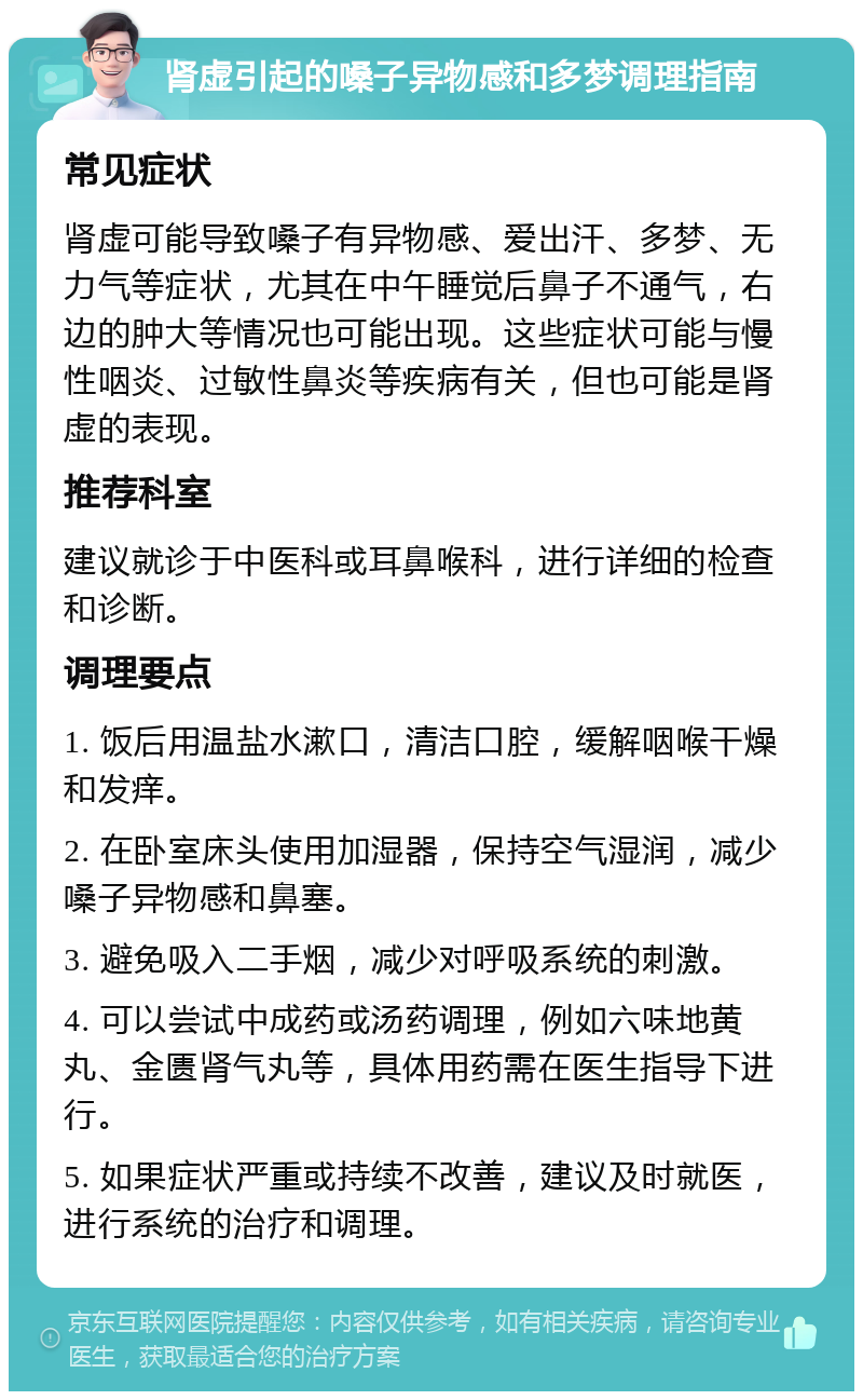 肾虚引起的嗓子异物感和多梦调理指南 常见症状 肾虚可能导致嗓子有异物感、爱出汗、多梦、无力气等症状，尤其在中午睡觉后鼻子不通气，右边的肿大等情况也可能出现。这些症状可能与慢性咽炎、过敏性鼻炎等疾病有关，但也可能是肾虚的表现。 推荐科室 建议就诊于中医科或耳鼻喉科，进行详细的检查和诊断。 调理要点 1. 饭后用温盐水漱口，清洁口腔，缓解咽喉干燥和发痒。 2. 在卧室床头使用加湿器，保持空气湿润，减少嗓子异物感和鼻塞。 3. 避免吸入二手烟，减少对呼吸系统的刺激。 4. 可以尝试中成药或汤药调理，例如六味地黄丸、金匮肾气丸等，具体用药需在医生指导下进行。 5. 如果症状严重或持续不改善，建议及时就医，进行系统的治疗和调理。