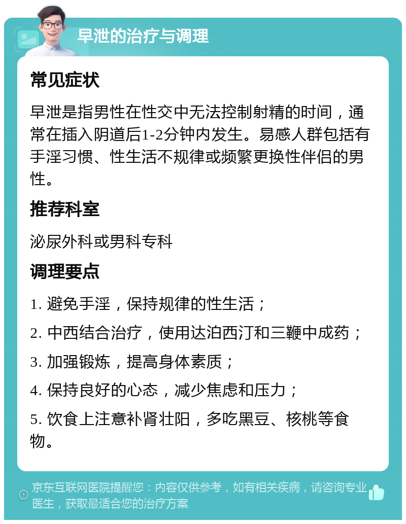 早泄的治疗与调理 常见症状 早泄是指男性在性交中无法控制射精的时间，通常在插入阴道后1-2分钟内发生。易感人群包括有手淫习惯、性生活不规律或频繁更换性伴侣的男性。 推荐科室 泌尿外科或男科专科 调理要点 1. 避免手淫，保持规律的性生活； 2. 中西结合治疗，使用达泊西汀和三鞭中成药； 3. 加强锻炼，提高身体素质； 4. 保持良好的心态，减少焦虑和压力； 5. 饮食上注意补肾壮阳，多吃黑豆、核桃等食物。